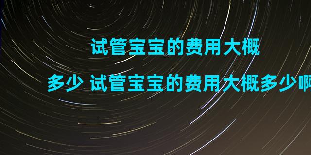 试管宝宝的费用大概多少 试管宝宝的费用大概多少啊